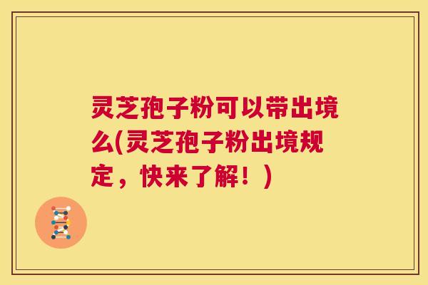 灵芝孢子粉可以带出境么(灵芝孢子粉出境规定，快来了解！)