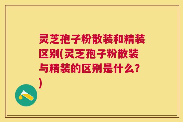 灵芝孢子粉散装和精装区别(灵芝孢子粉散装与精装的区别是什么？)