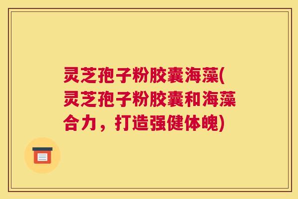 灵芝孢子粉胶囊海藻(灵芝孢子粉胶囊和海藻合力，打造强健体魄)