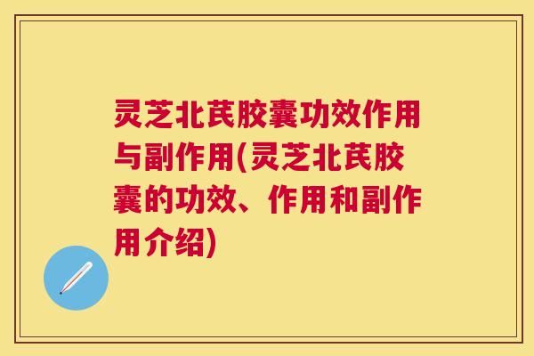 灵芝北芪胶囊功效作用与副作用(灵芝北芪胶囊的功效、作用和副作用介绍)