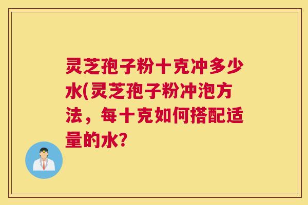 灵芝孢子粉十克冲多少水(灵芝孢子粉冲泡方法，每十克如何搭配适量的水？