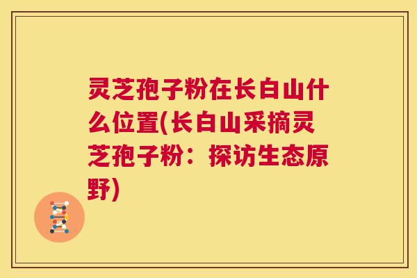 灵芝孢子粉在长白山什么位置(长白山采摘灵芝孢子粉:探访生态原野) 灵芝孢子粉在长白山什么位置(长白山采摘灵芝孢子粉:探访生态原野)
