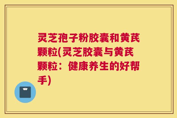 灵芝孢子粉胶囊和黄芪颗粒(灵芝胶囊与黄芪颗粒：健康养生的好帮手)