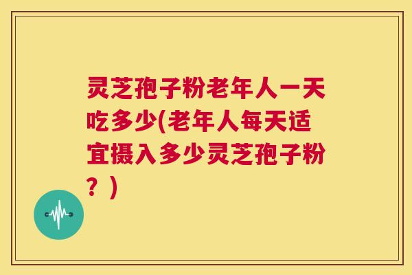 灵芝孢子粉老年人一天吃多少(老年人每天适宜摄入多少灵芝孢子粉？)