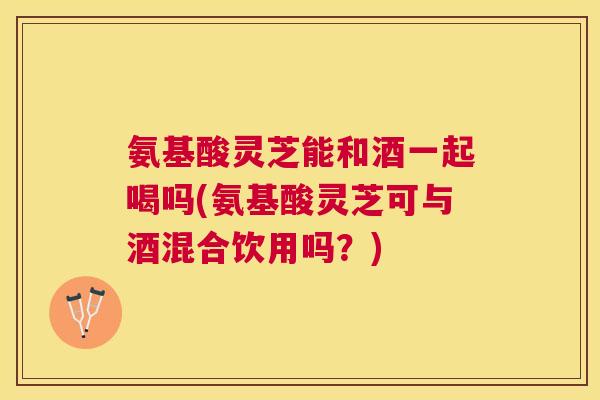 氨基酸灵芝能和酒一起喝吗(氨基酸灵芝可与酒混合饮用吗？)