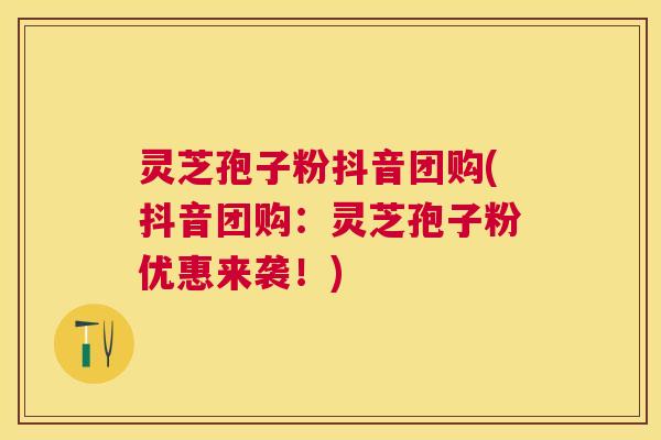 灵芝孢子粉抖音团购(抖音团购：灵芝孢子粉优惠来袭！)