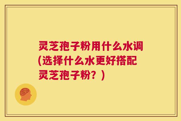 灵芝孢子粉用什么水调(选择什么水更好搭配灵芝孢子粉？)