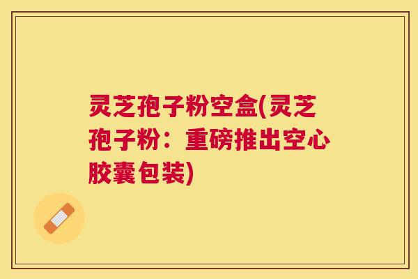 灵芝孢子粉空盒(灵芝孢子粉：重磅推出空心胶囊包装)