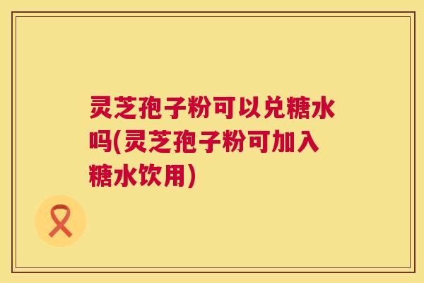 灵芝孢子粉可以兑糖水吗(灵芝孢子粉可加入糖水饮用)