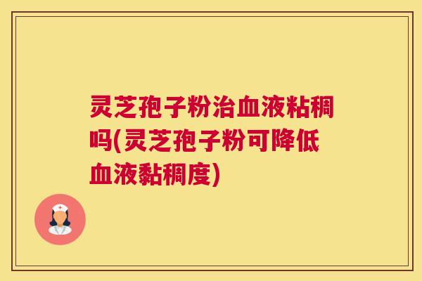 灵芝孢子粉治血液粘稠吗(灵芝孢子粉可降低血液黏稠度)