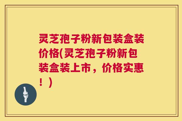 灵芝孢子粉新包装盒装价格(灵芝孢子粉新包装盒装上市，价格实惠！)