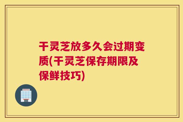 干灵芝放多久会过期变质(干灵芝保存期限及保鲜技巧)