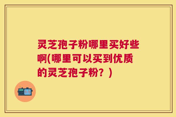 灵芝孢子粉哪里买好些啊(哪里可以买到优质的灵芝孢子粉?) 灵芝孢子粉哪里买好些啊(哪里可以买到优质的灵芝孢子粉?)