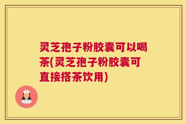 灵芝孢子粉胶囊可以喝茶(灵芝孢子粉胶囊可直接搭茶饮用)