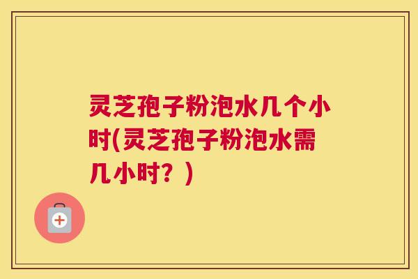 灵芝孢子粉泡水几个小时(灵芝孢子粉泡水需几小时？)