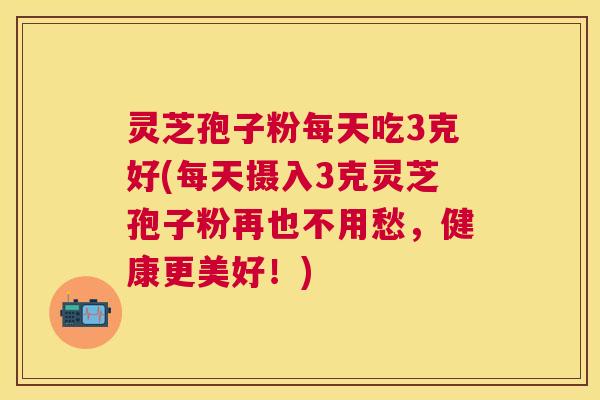 灵芝孢子粉每天吃3克好(每天摄入3克灵芝孢子粉再也不用愁，健康更美好！)
