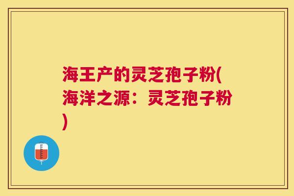 海王产的灵芝孢子粉(海洋之源：灵芝孢子粉)