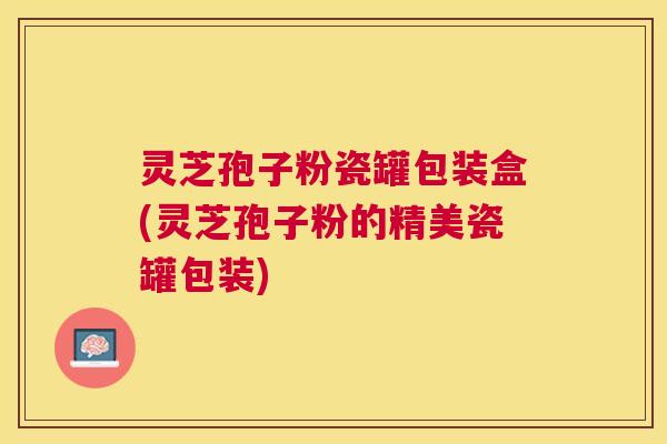 灵芝孢子粉瓷罐包装盒(灵芝孢子粉的精美瓷罐包装)
