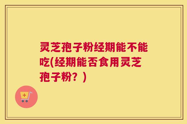 灵芝孢子粉经期能不能吃(经期能否食用灵芝孢子粉?)