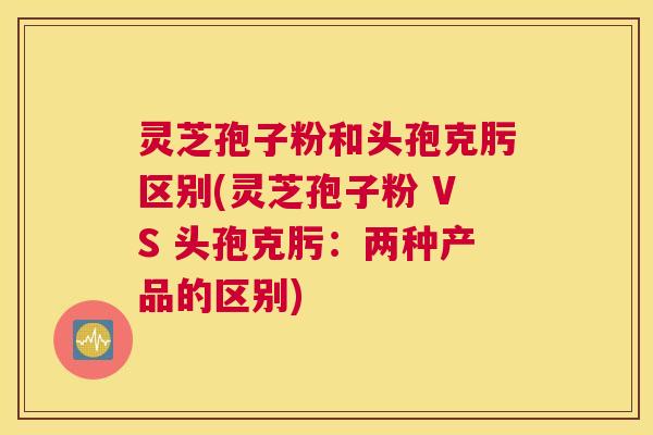 灵芝孢子粉和头孢克肟区别(灵芝孢子粉 VS 头孢克肟：两种产品的区别)