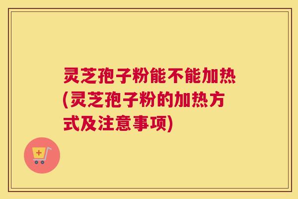 灵芝孢子粉能不能加热(灵芝孢子粉的加热方式及注意事项) 灵芝孢子粉能不能加热(灵芝孢子粉的加热方式及注意事项)