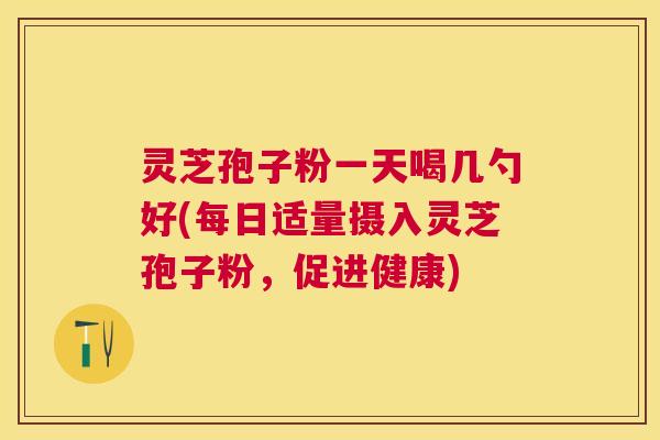 灵芝孢子粉一天喝几勺好(每日适量摄入灵芝孢子粉，促进健康)