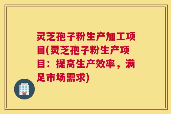 灵芝孢子粉生产加工项目(灵芝孢子粉生产项目：提高生产效率，满足市场需求)