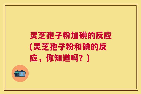 灵芝孢子粉加碘的反应(灵芝孢子粉和碘的反应，你知道吗？)