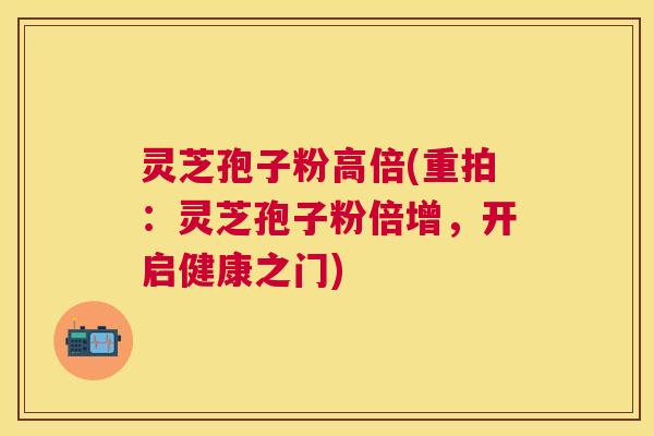 灵芝孢子粉高倍(重拍：灵芝孢子粉倍增，开启健康之门)