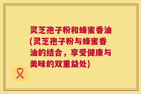 灵芝孢子粉和蜂蜜香油(灵芝孢子粉与蜂蜜香油的结合，享受健康与美味的双重益处)
