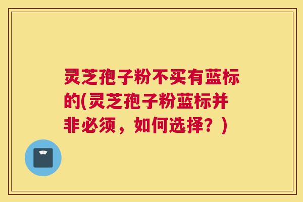 灵芝孢子粉不买有蓝标的(灵芝孢子粉蓝标并非必须，如何选择？)