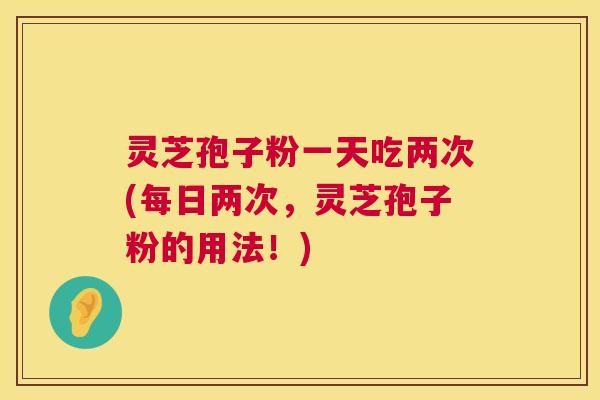 灵芝孢子粉一天吃两次(每日两次，灵芝孢子粉的用法！)