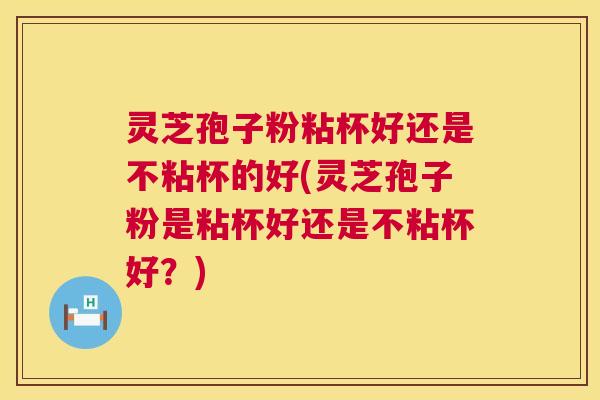 灵芝孢子粉粘杯好还是不粘杯的好(灵芝孢子粉是粘杯好还是不粘杯好？)