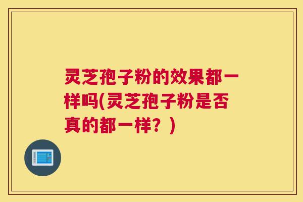 灵芝孢子粉的效果都一样吗(灵芝孢子粉是否真的都一样？)