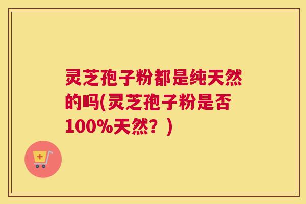 灵芝孢子粉都是纯天然的吗(灵芝孢子粉是否100%天然？)