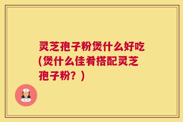 灵芝孢子粉煲什么好吃(煲什么佳肴搭配灵芝孢子粉？)