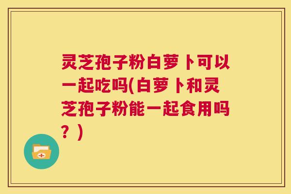 灵芝孢子粉白萝卜可以一起吃吗(白萝卜和灵芝孢子粉能一起食用吗？)