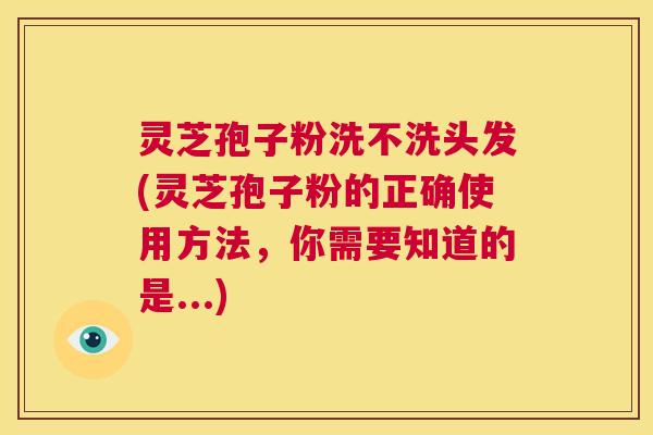 灵芝孢子粉洗不洗头发(灵芝孢子粉的正确使用方法，你需要知道的是...)