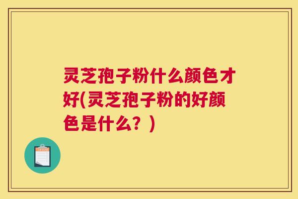 灵芝孢子粉什么颜色才好(灵芝孢子粉的好颜色是什么？)