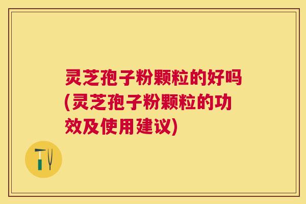 灵芝孢子粉颗粒的好吗(灵芝孢子粉颗粒的功效及使用建议)