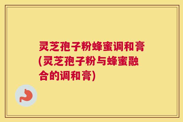 灵芝孢子粉蜂蜜调和膏(灵芝孢子粉与蜂蜜融合的调和膏)