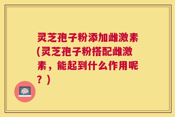 灵芝孢子粉添加雌激素(灵芝孢子粉搭配雌激素，能起到什么作用呢？)