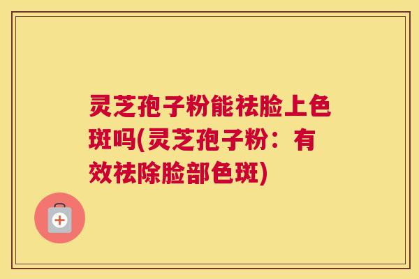 灵芝孢子粉能祛脸上色斑吗(灵芝孢子粉：有效祛除脸部色斑)