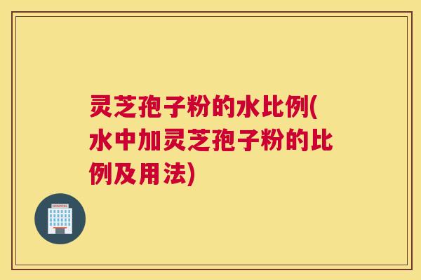 灵芝孢子粉的水比例(水中加灵芝孢子粉的比例及用法)