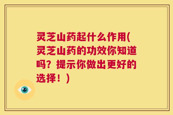灵芝山药起什么作用(灵芝山药的功效你知道吗？提示你做出更好的选择！)