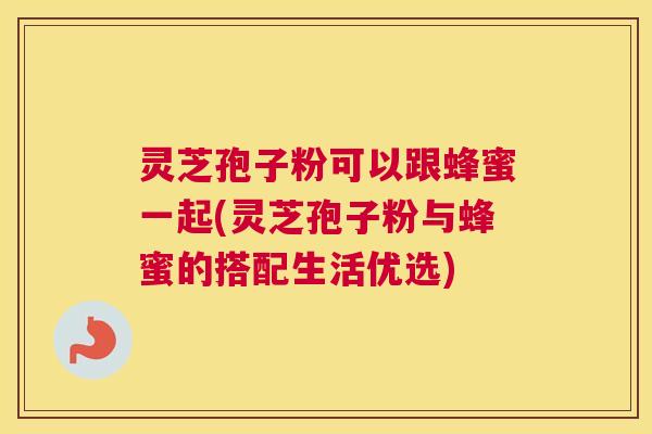 灵芝孢子粉可以跟蜂蜜一起(灵芝孢子粉与蜂蜜的搭配生活优选)