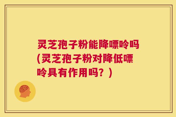 灵芝孢子粉能降嘌呤吗(灵芝孢子粉对降低嘌呤具有作用吗？)