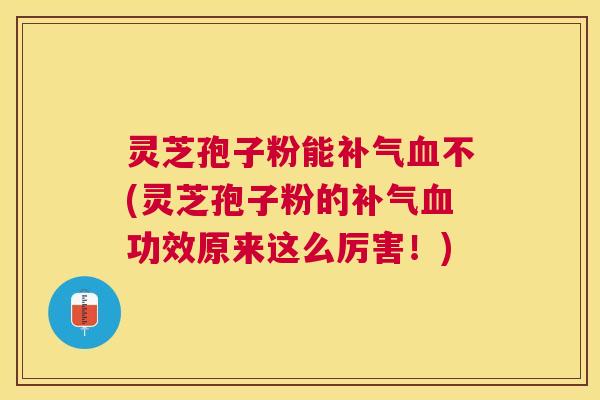 灵芝孢子粉能补气血不(灵芝孢子粉的补气血功效原来这么厉害！)