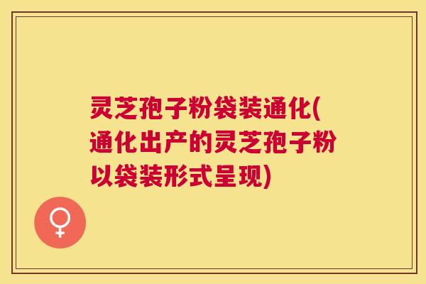 灵芝孢子粉袋装通化(通化出产的灵芝孢子粉以袋装形式呈现)