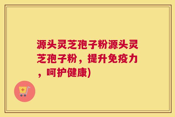 源头灵芝孢子粉源头灵芝孢子粉,提升免疫力,呵护健康)